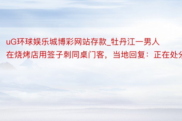 uG环球娱乐城博彩网站存款_牡丹江一男人在烧烤店用签子刺同桌门客，当地回复：正在处分
