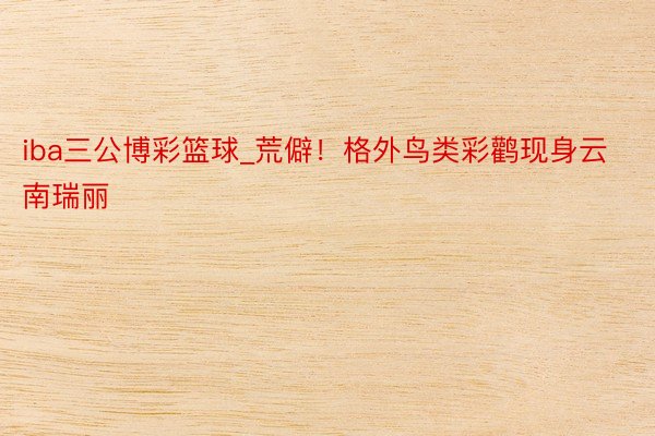 iba三公博彩篮球_荒僻！格外鸟类彩鹳现身云南瑞丽