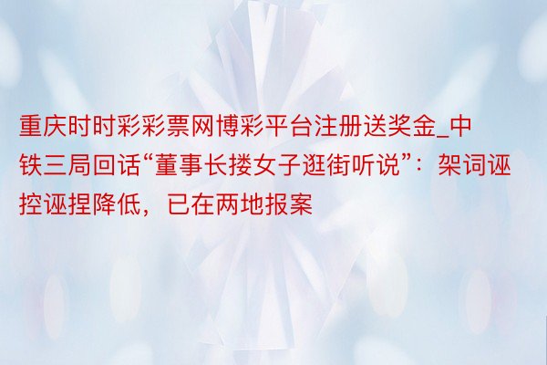 重庆时时彩彩票网博彩平台注册送奖金_中铁三局回话“董事长搂女子逛街听说”：架词诬控诬捏降低，已在两地报案