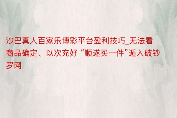 沙巴真人百家乐博彩平台盈利技巧_无法看商品确定、以次充好 “顺遂买一件”遁入破钞罗网