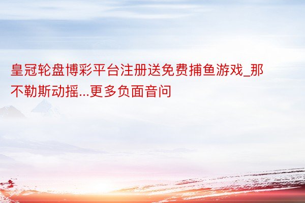 皇冠轮盘博彩平台注册送免费捕鱼游戏_那不勒斯动摇...更多负面音问