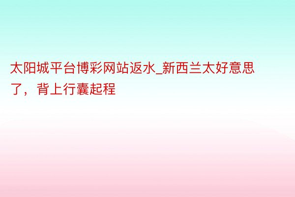太阳城平台博彩网站返水_新西兰太好意思了，背上行囊起程