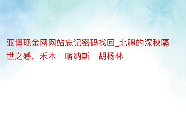 亚博现金网网站忘记密码找回_北疆的深秋隔世之感，禾木➕喀纳斯➕胡杨林