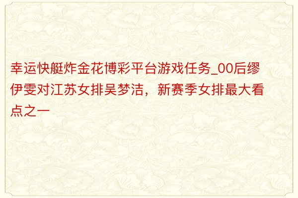 幸运快艇炸金花博彩平台游戏任务_00后缪伊雯对江苏女排吴梦洁，新赛季女排最大看点之一
