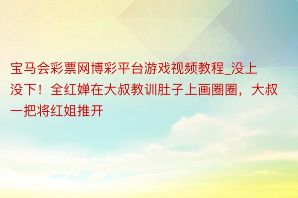 宝马会彩票网博彩平台游戏视频教程_没上没下！全红婵在大叔教训肚子上画圈圈，大叔一把将红姐推开