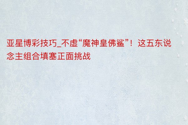 亚星博彩技巧_不虚“魔神皇佛鲨”！这五东说念主组合填塞正面挑战