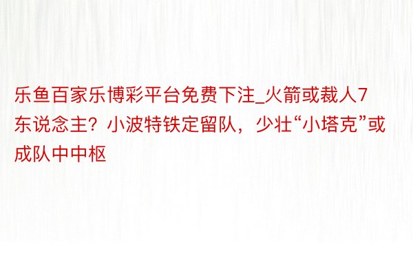 乐鱼百家乐博彩平台免费下注_火箭或裁人7东说念主？小波特铁定留队，少壮“小塔克”或成队中中枢