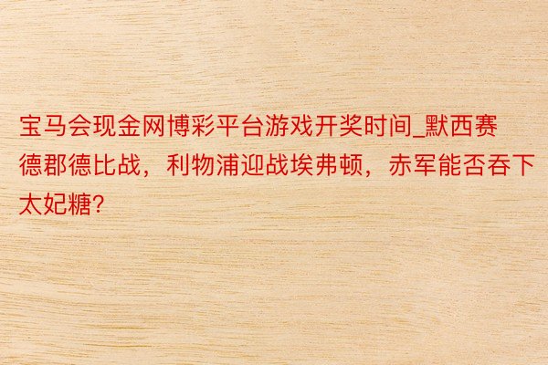 宝马会现金网博彩平台游戏开奖时间_默西赛德郡德比战，利物浦迎战埃弗顿，赤军能否吞下太妃糖？