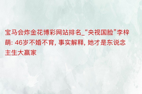 宝马会炸金花博彩网站排名_“央视国脸”李梓萌: 46岁不婚不育, 事实解释, 她才是东说念主生大赢家