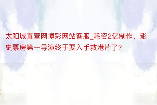 太阳城直营网博彩网站客服_耗资2亿制作，影史票房第一导演终于要入手救港片了？​