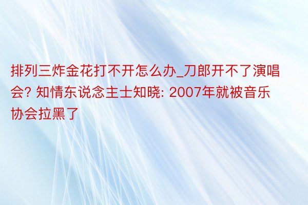 排列三炸金花打不开怎么办_刀郎开不了演唱会? 知情东说念主士知晓: 2007年就被音乐协会拉黑了