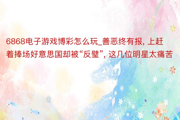 6868电子游戏博彩怎么玩_善恶终有报, 上赶着捧场好意思国却被“反璧”, 这几位明星太痛苦