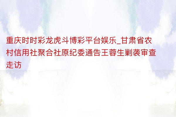 重庆时时彩龙虎斗博彩平台娱乐_甘肃省农村信用社聚合社原纪委通告王蓉生剿袭审查走访