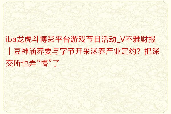 iba龙虎斗博彩平台游戏节日活动_V不雅财报｜豆神涵养要与字节开采涵养产业定约？把深交所也弄“懵”了