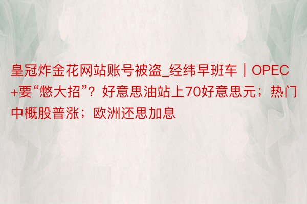 皇冠炸金花网站账号被盗_经纬早班车｜OPEC+要“憋大招”？好意思油站上70好意思元；热门中概股普涨；欧洲还思加息