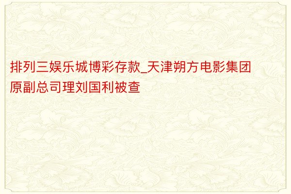 排列三娱乐城博彩存款_天津朔方电影集团原副总司理刘国利被查