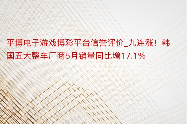 平博电子游戏博彩平台信誉评价_九连涨！韩国五大整车厂商5月销量同比增17.1%