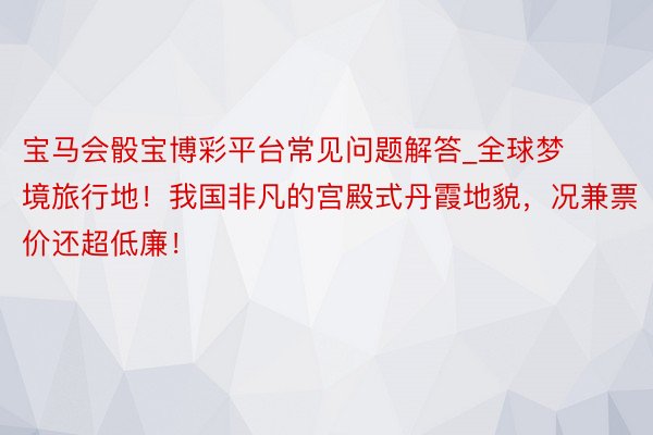 宝马会骰宝博彩平台常见问题解答_全球梦境旅行地！我国非凡的宫殿式丹霞地貌，况兼票价还超低廉！