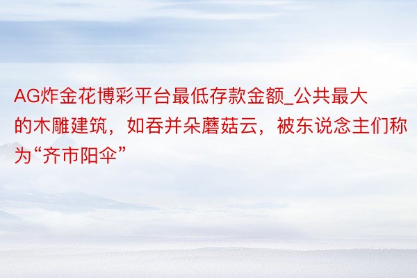 AG炸金花博彩平台最低存款金额_公共最大的木雕建筑，如吞并朵蘑菇云，被东说念主们称为“齐市阳伞”