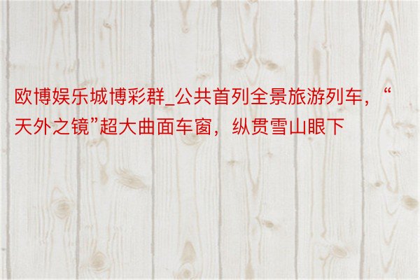 欧博娱乐城博彩群_公共首列全景旅游列车，“天外之镜”超大曲面车窗，纵贯雪山眼下