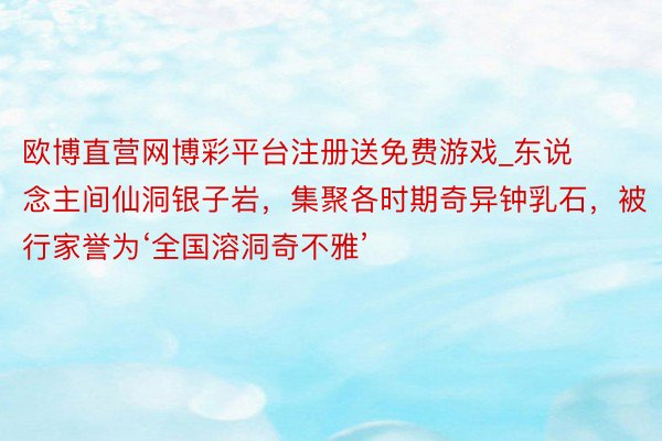 欧博直营网博彩平台注册送免费游戏_东说念主间仙洞银子岩，集聚各时期奇异钟乳石，被行家誉为‘全国溶洞奇不雅’