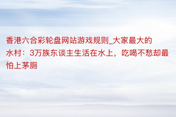 香港六合彩轮盘网站游戏规则_大家最大的水村：3万族东谈主生活在水上，吃喝不愁却最怕上茅厕