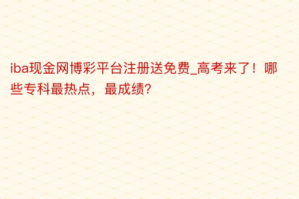 iba现金网博彩平台注册送免费_高考来了！哪些专科最热点，最成绩？