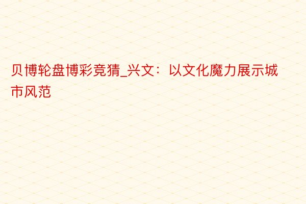 贝博轮盘博彩竞猜_兴文：以文化魔力展示城市风范