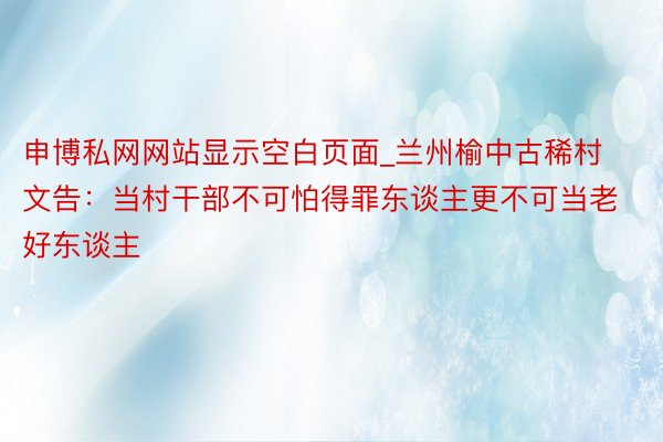 申博私网网站显示空白页面_兰州榆中古稀村文告：当村干部不可怕得罪东谈主更不可当老好东谈主