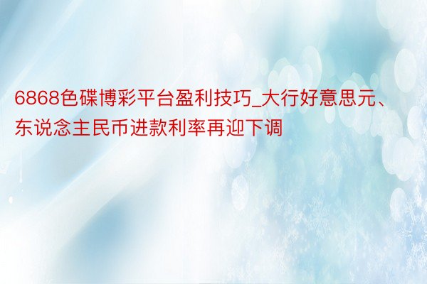 6868色碟博彩平台盈利技巧_大行好意思元、东说念主民币进款利率再迎下调