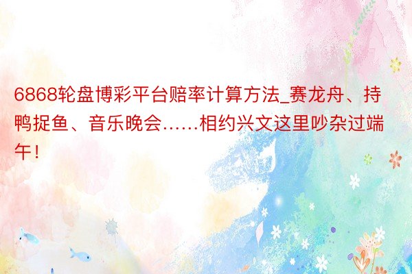 6868轮盘博彩平台赔率计算方法_赛龙舟、持鸭捉鱼、音乐晚会……相约兴文这里吵杂过端午！