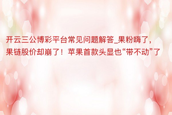 开云三公博彩平台常见问题解答_果粉嗨了，果链股价却崩了！苹果首款头显也“带不动”了