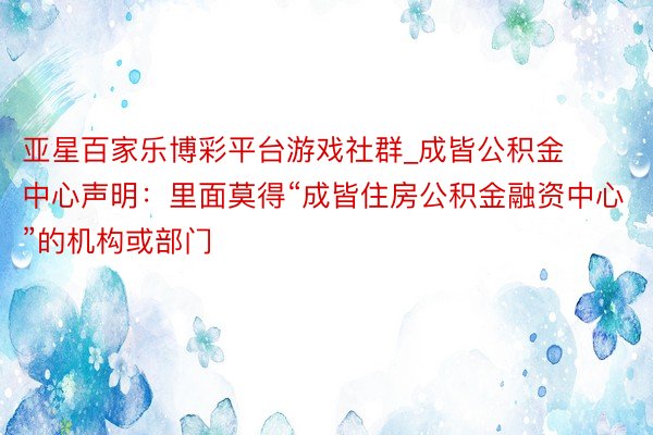 亚星百家乐博彩平台游戏社群_成皆公积金中心声明：里面莫得“成皆住房公积金融资中心”的机构或部门