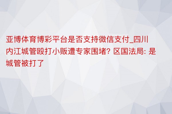 亚博体育博彩平台是否支持微信支付_四川内江城管殴打小贩遭专家围堵? 区国法局: 是城管被打了