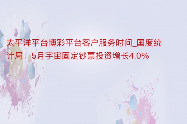 太平洋平台博彩平台客户服务时间_国度统计局：5月宇宙固定钞票投资增长4.0%