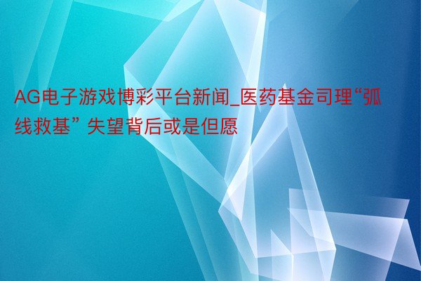 AG电子游戏博彩平台新闻_医药基金司理“弧线救基” 失望背后或是但愿
