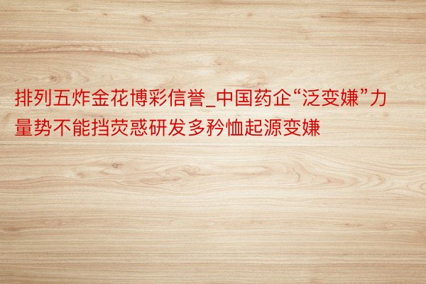 排列五炸金花博彩信誉_中国药企“泛变嫌”力量势不能挡荧惑研发多矜恤起源变嫌