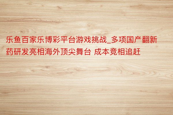 乐鱼百家乐博彩平台游戏挑战_多项国产翻新药研发亮相海外顶尖舞台 成本竞相追赶