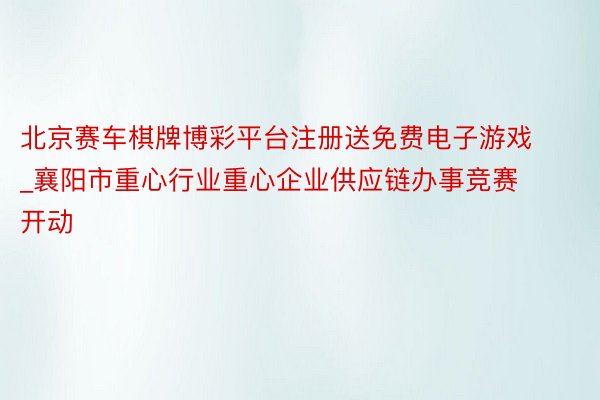 北京赛车棋牌博彩平台注册送免费电子游戏_襄阳市重心行业重心企业供应链办事竞赛开动