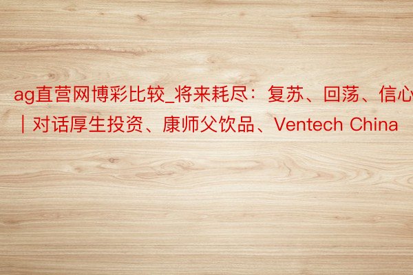 ag直营网博彩比较_将来耗尽：复苏、回荡、信心｜对话厚生投资、康师父饮品、Ventech China