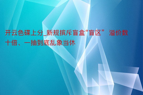 开云色碟上分_新规摈斥盲盒“盲区”  溢价数十倍、一抽到底乱象当休